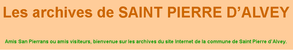 Zone de Texte: Les archives de SAINT PIERRE D’ALVEY
Amis San Pierrans ou amis visiteurs, bienvenue sur les archives du site Internet de la commune de Saint Pierre d’Alvey.
