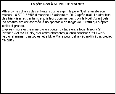Zone de Texte: Le p�re No�l � ST PIERRE d�ALVEYAttir� par les chants des enfants  sous le sapin, le p�re No�l  a arr�t� son traineau  � ST PIERRE dimanche 16 d�cembre 2012 apr�s-midi. Il a distribu� des friandises aux enfants et pris leurs commandes pour le No�l. Avant cela, les enfants avaient assist�s  � un spectacle de magie de  Kirattu qui a �pat� petits et grands.L�apr�s- midi s�est termin� par un go�ter partag� entre tous. Merci � ST PIERRE ANIMATIONS, aux petits chanteurs, � leurs coaches GRILLONS, papas et mamans associ�s, et � M. le Maire pour cet apr�s-midi tr�s appr�ci�.   YR 2012