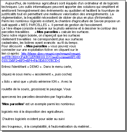Zone de Texte:     Aujourd�hui, de nombreux agriculteurs sont �quip�s d�un ordinateur et de logiciels techniques. Les outils informatiques peuvent apporter des solutions qui simplifient et am�liorent l�enregistrement des �v�nements au quotidien et facilitent la fourniture de justificatifs tout en permettant une meilleure valorisation des enregistrements. La r�glementation, la tra�abilit� n�cessitent de stoker de plus en plus d�information.
Parmi les nombreux logiciels existant, la chambre d�agriculture de Savoie propose un outil appel� � MES PARCELLES �. Il permet de gestion de l�assolement.
La 1�re �tape consiste � rep�rer sur la photo a�rienne et � dessiner le contour des parcelles travaill�es.     � Mes parcelles � calcule les surfaces.Dans notre r�gion bois�e, on s�aper�oit que les surfaces r�ellement travaill�es  ne correspondent plus aux surfaces cadastrales, les lisi�res ayant avanc�s  au fil du temps. Pour d�couvrir  � Mes parcelles � vous pouvez vous connecter sur une exploitation fictive  en cliquant sur le lien ci-apr�s : http://rhone-alpes.synagri.com/synagri/synagri.nsf/TECHDOCPARCLEF/00010155?OpenDocument&P1=00010155&P2=&P3=&P4=PAGE&SOURCE=IEntrez l�identifiant � DEMO �. Dans le menu carte, cliquez-le sous menu � assolement �, puis cochez � �lots � ainsi que � photo a�rienne IGN �. Avec la roulette de la souris, grossissez le paysage. Vous apercevez les parcelles dessin�es par l�agriculteur.�Mes parcelles� est un exemple parmi les nombreux logiciels mis � la disposition des agriculteurs. D�autres logiciels existent pour aider au suivi  des troupeaux,  � la comptabilit�, � l�automatisation du mat�riel... 