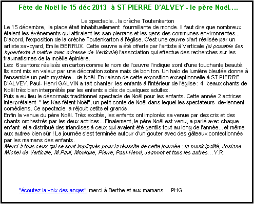 Zone de Texte:  F�te de No�l le 15 d�c 2013  � ST PIERRE D�ALVEY - le p�re No�l�.  Le spectacle�la cr�che ToutenkartonLe 15 d�cembre,  la place �tait inhabituellement  fourmillante de monde. Il faut dire que nombreux �taient les �v�nements qui attiraient les san-pierrans et les gens des communes environnantes�D�abord, l�exposition de la cr�che Toutenkarton � l��glise. C�est une �uvre d�art r�alis�e par un artiste savoyard, Emile BERRUX. Cette �uvre a �t� offerte par l�artiste � Verticale (si possible lien hypertexte � mettre avec adresse de Verticale) l�association qui effectue des recherches sur les traumatismes de la mo�lle �pini�re.Les  6 santons r�alis�s en carton comme le nom de l��uvre l�indique sont d�une touchante beaut�.  Ils sont mis en valeur par une d�coration sobre mais de bon ton. Un halo de lumi�re bleut�e donne � l�ensemble un petit myst�re�de No�l. En raison de cette exposition exceptionnelle � ST PIERRE D�ALVEY, Paul- Henri GALVIN a fait chanter  les enfants � l�int�rieur de l��glise&nbsp;: 4  beaux chants de No�l tr�s bien interpr�t�s par les enfants aid�s de quelques adultes. Puis a eu lieu le d�sormais traditionnel spectacle de No�l pour les enfants. Cette ann�e 2 actrices interpr�taient  �&nbsp;les Kas f�tent No�l�, un petit conte de No�l dans lequel les spectateurs  deviennent com�diens. Ce spectacle  a r�jouit petits et grands.Enfin la venue du p�re No�l. Tr�s excit�s, les enfants ont implor�s sa venue par des cris et des chants orchestr�s par les deux actrices�Finalement, le p�re No�l est venu, a parl� avec chaque enfant  et a distribu� des friandises � ceux qui avaient �t� gentils tout au long de l�ann�e�et m�me aux autres bien s�r&nbsp;! La journ�e s�est termin�e autour d�un gouter avec des g�teaux confectionn�s par les mamans des enfants.  Merci � tous ceux qui se sont impliqu�s pour la r�ussite de cette journ�e&nbsp;: la municipalit�, Josiane Michel de Verticale, M.Paul, Monique, Pierre, Paul-Henri, Jeannot et tous les autres� Y.R.           ��coutez la voix des anges�  merci � Berthe et aux mamans     PHG