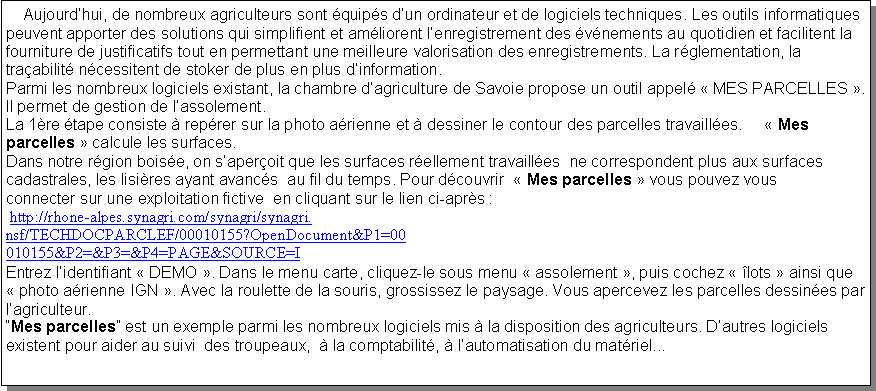 Zone de Texte:     Aujourd�hui, de nombreux agriculteurs sont �quip�s d�un ordinateur et de logiciels techniques. Les outils informatiques peuvent apporter des solutions qui simplifient et am�liorent l�enregistrement des �v�nements au quotidien et facilitent la fourniture de justificatifs tout en permettant une meilleure valorisation des enregistrements. La r�glementation, la tra�abilit� n�cessitent de stoker de plus en plus d�information.
Parmi les nombreux logiciels existant, la chambre d�agriculture de Savoie propose un outil appel� � MES PARCELLES �. Il permet de gestion de l�assolement.
La 1�re �tape consiste � rep�rer sur la photo a�rienne et � dessiner le contour des parcelles travaill�es.     � Mes parcelles � calcule les surfaces.Dans notre r�gion bois�e, on s�aper�oit que les surfaces r�ellement travaill�es  ne correspondent plus aux surfaces cadastrales, les lisi�res ayant avanc�s  au fil du temps. Pour d�couvrir  � Mes parcelles � vous pouvez vous connecter sur une exploitation fictive  en cliquant sur le lien ci-apr�s :  http://rhone-alpes.synagri.com/synagri/synagri.nsf/TECHDOCPARCLEF/00010155?OpenDocument&P1=00010155&P2=&P3=&P4=PAGE&SOURCE=IEntrez l�identifiant � DEMO �. Dans le menu carte, cliquez-le sous menu � assolement �, puis cochez � �lots � ainsi que � photo a�rienne IGN �. Avec la roulette de la souris, grossissez le paysage. Vous apercevez les parcelles dessin�es par l�agriculteur.�Mes parcelles� est un exemple parmi les nombreux logiciels mis � la disposition des agriculteurs. D�autres logiciels existent pour aider au suivi  des troupeaux,  � la comptabilit�, � l�automatisation du mat�riel... 